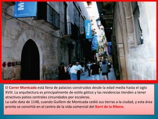 El Carrer Montcada está llena de palacios construidos desde la edad media hasta el siglo XVIII. La arquitectura es principalmente de estilo gótico y las residencias tienden a tener atractivos patios centrales circundados por escaleras.La calle data de 1148, cuando Guillem de Montcada cedió sus tierras a la ciudad, y esta área pronto se convirtió en el centro de la vida comercial del Barri de la Ribera.