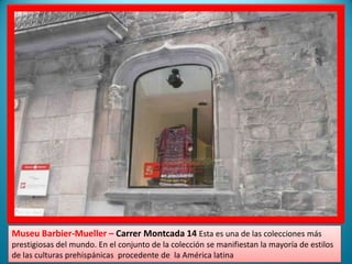 MuseuBarbier-Mueller – CarrerMontcada 14 Esta es una de las colecciones más prestigiosas del mundo. En el conjunto de la colección se manifiestan la mayoría de estilos de las culturas prehispánicas  procedente de  la América latina    