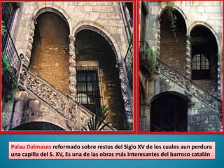 PalauDalmasesreformado sobre restos del Siglo XV de los cuales aun perdura una capilla del S. XV, Es una de las obras más interesantes del barroco catalán
