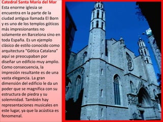 Catedral Santa María del MarEsta enorme iglesia se encuentra en la parte de la ciudad antigua llamada El Born y es uno de los templos góticos más impresionantes no solamente en Barcelona sino en toda España. Es un ejemplo clásico de estilo conocido como arquitectura "Gótica Catalana”  aquí se preocupaban por diseñar un edificio muy amplio. Como consecuencia, la impresión resultante es de una vasta elegancia. La gran dimensión del edificio le da un poder que se magnifica con su estructura de piedra y su solemnidad. También hay representaciones musicales en este lugar, ya que la acústica es fenomenal.