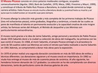 El Museu Picasso consiste en cinco palacios medievales contiguos, ocupados consecutivamente (Aguilar, 1963, Baró de Castellet, 1970, Meca, 1982, Finestres y Mauri, 1999), y constituye el tributo de Pablo Ruiz Picasso a Barcelona, la ciudad donde comenzó su larga carrera artística. Pablo Picasso se vinculo mucho a Barcelona desde su juventud hasta su muerte y así quiso que la ciudad tuviese un recuerdo suyo para siempre.El museo alberga la colección más grande y más completa de los primeros trabajos de Picasso (tres mil ochocientas piezas), entre grabados, litografías y cerámicas, a través de las cuales se pone de manifiesto el talento en permanente evolución y la capacidad creativa de este insigne artista; las famosas series del Arlequín, el Retrato de Jacqueline y Las Meninas son particularmente extraordinarias.El museo nació gracias a la idea de Jaime Sabartés, amigo personal y secretario de Pablo Picasso desde 1935 Sabartés donó a la ciudad su colección de obras del malagueño, las primeras con las que contó el museo. En 1968, al morir Sabartés, el propio Picasso entregó a la pinacoteca la serie de 58 cuadros sobre Las Meninas así como el retrato que había realizado a Jaume Sabartés en 1901 Además, se comprometió a donar más obras para la exposición.En 1970 el pintor realizó una segunda donación consistente en más de 920 obras de estilos y técnicas diferentes. Las donaciones siguieron y el museo creció en importancia. En 1982 su viuda hizo entrega al museo de más de cuarenta piezas de cerámica. Al año siguiente, los herederos hicieron donación de 117 grabados. La colección se ha ido completando con diversas donaciones, tanto de particulares como de diversas galerías de arte.