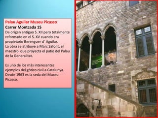 Palau Aguilar Museu PicassoCarrerMontcada 15De origen antiguo S. XII pero totalmente reformado en el S. XV cuando era propietario Berenguer d´ Aguilar.La obra se atribuye a Marc Safont, el maestro  que proyecta el patio del Palau de la Generalitat.Es uno de los más interesantes ejemplos del gótico civil a Catalunya.Desde 1963 es la seda del Museu Picasso.