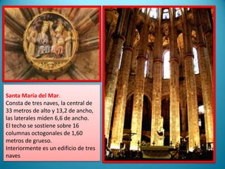 Santa María del Mar.Consta de tres naves, la central de 33 metros de alto y 13,2 de ancho, las laterales miden 6,6 de ancho.El techo se sostiene sobre 16 columnas octogonales de 1,60 metros de grueso. Interiormente es un edificio de tres naves