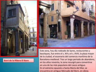 Este zona, hoy día rodeado de bares, restaurantes y boutiques, fue entre el s. XIII y el s. XVIII, la plaza mayor de la ciudad, el escenario del comercio marítimo de la Barcelona medieval. Tras un largo periodo de abandono, en los años noventa, la zona resurgió para convertirse en una de las más populares del casco antiguo.En el extremo opuesto a Santa María del Mar, se encuentra en antiguo Mercado del Born, en obrasBarri de la Ribera El Born