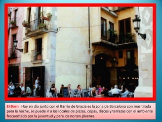 El BornHoy en día junto con el Barrio de Gracia es la zona de Barcelona con más tirada para la noche, se puede ir a los locales de pizzas, copas, discos y terrazas con el ambiente  frecuentado por la juventud y para los no tan jóvenes.
