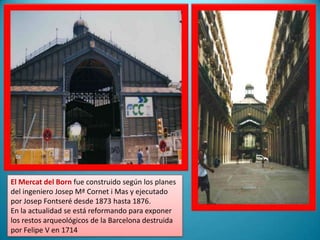 El Mercat del Born fue construido según los planes del ingeniero Josep Mª Cornet i Mas y ejecutado por Josep Fontseré desde 1873 hasta 1876.En la actualidad se está reformando para exponer los restos arqueológicos de la Barcelona destruida por Felipe V en 1714