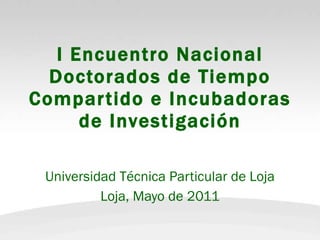 I Encuentro Nacional Doctorados de Tiempo Compartido e Incubadoras de Investigación Universidad Técnica Particular de Loja Loja, Mayo de 2011 