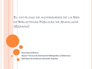 EL CATÁLOGO DE AUTORIDADES DE LA RED
DE BIBLIOTECAS PÚBLICAS DE ANDALUCÍA
(ESPAÑA)
Rosa García Blanco
Asesor Técnico de Información Bibliográfica y Referencia
Biblioteca de Andalucía (Granada, España)
 