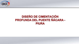 DISEÑO DE CIMENTACIÓN
PROFUNDA DEL PUENTE ÑÁCARA -
PIURA
 