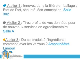 Atelier 1 : Innovez dans la filière emballage :
Etat de l’art, sécurité, éco-conception. Salle
302

  Atelier 2 : Tirez profits de vos données pour
de nouveaux services en agroalimentaire.
Salle A

 Atelier 3 : Du co-produit à l’ingrédient :
comment lever les verrous ? Amphithéâtre
Lamour
 