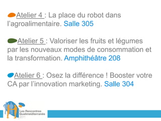 Atelier 4 : La place du robot dans
l’agroalimentaire. Salle 305

    Atelier 5 : Valoriser les fruits et légumes
par les nouveaux modes de consommation et
la transformation. Amphithéâtre 208

 Atelier 6 : Osez la différence ! Booster votre
CA par l’innovation marketing. Salle 304
 