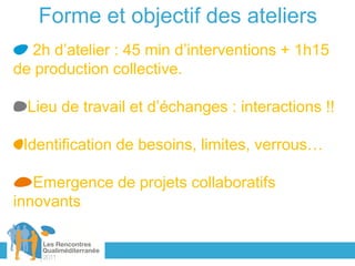 Forme et objectif des ateliers
  2h d’atelier : 45 min d’interventions + 1h15
de production collective.

  Lieu de travail et d’échanges : interactions !!

 Identification de besoins, limites, verrous…

   Emergence de projets collaboratifs
innovants
 