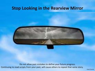 Stop Looking in the Rearview Mirror
Do not allow past mistakes to define your future progress.
Continuing to read scripts from your past, will cause others to repeat that same story.
- Jewel Daniels
 