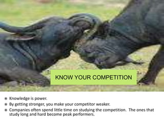 KNOW YOUR COMPETITION
 Knowledge is power.
 By getting stronger, you make your competitor weaker.
 Companies often spend little time on studying the competition. The ones that
study long and hard become peak performers.
 