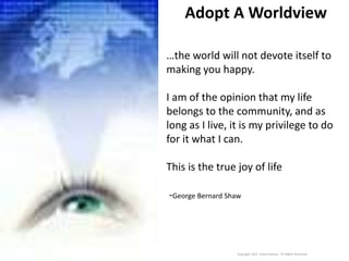 Adopt A Worldview
Copyright 2011 Jewel Daniels. All Rights Reserved.
…the world will not devote itself to
making you happy.
I am of the opinion that my life
belongs to the community, and as
long as I live, it is my privilege to do
for it what I can.
This is the true joy of life
-George Bernard Shaw
 
