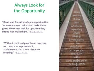 Always Look for
the Opportunity Being
tolerant
of new
ideas
while also
expanding
service
offerings
demonstrates
a clear
indicator of
a company’s
sensitivity
to the
world around them.
(de Geus, 1997))
“Don't wait for extraordinary opportunities.
Seize common occasions and make them
great. Weak men wait for opportunities;
strong men make them.” -Orson Swett Marden
“Without continual growth and progress,
such words as improvement,
achievement, and success have no
meaning.” -Benjamin Franklin
 