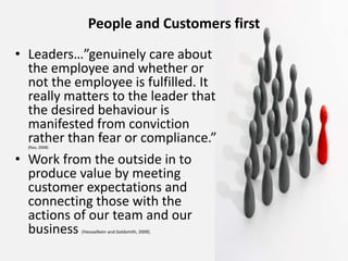 People and Customers first
• Leaders…”genuinely care about
the employee and whether or
not the employee is fulfilled. It
really matters to the leader that
the desired behaviour is
manifested from conviction
rather than fear or compliance.”(Rao, 2008)
• Work from the outside in to
produce value by meeting
customer expectations and
connecting those with the
actions of our team and our
business (Hessselbein and Goldsmith, 2009).
 