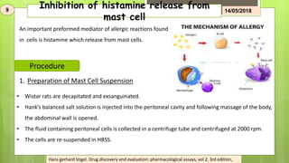 Inhibition of histamine release from
mast cell
9 14/05/2018
An important preformed mediator of allergic reactions found
in cells is histamine which release from mast cells.
Procedure
1. Preparation of Mast Cell Suspension
• Wistar rats are decapitated and exsanguinated.
• Hank’s balanced salt solution is injected into the peritoneal cavity and following massage of the body,
the abdominal wall is opened.
• The fluid containing peritoneal cells is collected in a centrifuge tube and centrifuged at 2000 rpm.
• The cells are re-suspended in HBSS.
Hans gerhard Vogel. Drug discovery and evaluation: pharmacological assays, vol 2, 3rd edition,
 