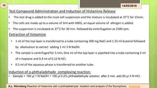 10 14/05/2018
• The test drug is added to the mast cell suspension and the mixture is incubated at 37°C for 15min.
• The cells are made up to a volume of 3ml with HBSS, an equal volume of allergen is added.
• The suspension is incubated at 37°C for 30 min. followed by centrifugation at 2500 rpm.
Test Compound Administration and Induction of Histamine Release
Extraction of histamine
• 1 ml of the top layer is transferred to a tube containing 300 mg NaCl and 1.25 ml butanol followed
by alkalization to extract adding 1 ml 3 N NaOH.
• The sample is centrifuged for 5 min, One ml of the top layer is pipetted into a tube containing 2 ml
of n-heptane and 0.4 ml of 0.12 N HCl.
• 0.5 ml of the aqueous phase is transferred to another tube.
Induction of o-phthaladehyde complexing reaction:
• Sample + 100 μl 1 N NaOH + 100 μl 0.2% phthalaldehyde solution, after 2 min, add 50 μl 3 N HCl.
A.L. Rönnberg Reaction of histamine with o-phthalaldehyde: Isolation and analysis of the fluorophore, Analytical
 