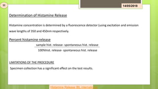 Determination of Histamine Release
Histamine concentration is determined by a fluorescence detector (using excitation and emission
wave lengths of 350 and 450nm respectively.
11 14/05/2018
sample hist. release- spontaneous hist. release
100%hist. release- spontaneous hist. release
Percent histamine release
LIMITATIONS OF THE PROCEDURE
Specimen collection has a significant effect on the test results.
Histamine Release IBL international
 