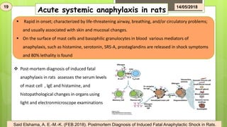 Acute systemic anaphylaxis in rats
 Rapid in onset; characterized by life-threatening airway, breathing, and/or circulatory problems;
and usually associated with skin and mucosal changes.
 On the surface of mast cells and basophilic granulocytes in blood various mediators of
anaphylaxis, such as histamine, serotonin, SRS-A, prostaglandins are released in shock symptoms
and 80% lethality is found
 Post-mortem diagnosis of induced fatal
anaphylaxis in rats assesses the serum levels
of mast cell , IgE and histamine, and
histopathological changes in organs using
light and electronmicroscope examinations
19 14/05/2018
Said Elshama, A. E.-M.-K. (FEB.2018). Postmortem Diagnosis of Induced Fatal Anaphylactic Shock in Rats.
 