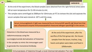 Histamine in the blood was measured by a
radioimmunoassay using the
succinylglycinamide derivatization of histamine
in the samples to mimic the immunogen used
to generate the monoclonal Antibody.
Serum immunoglobulin E (IgE) was measured by an ImmunoCAP-specific IgE blood test that
was a fluorescent enzyme immunoassaywhich measured allergen-specificIgE in the serum;
At the end of the experiment, after the
sacrifice of the first-group rats the tissues
samples from the larynx, trachea, lung,
hearts and spleen were taken and fixed in
10%formalin.
• At the end of the experiment, the blood samples were obtained from the right femoral artery were
left at room temperature for 15-30 minutes to clot.
• The samples were centrifuged at 2000rpm for 10minutes at 4°C to remove the clot and separate the
serum samples that were stored at -20°C until the assay.
21 14/05/2018
Cont.…
Immunoanalysis of histamine through a novel chemical derivatization Pub med
 