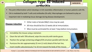 Collagen type II induced
arthritis
 The joint inflammation which develops in CIA resembles inflammation in human patients with RA.
 CIA is mediated by both T-cells and antibodies (B-cells). Macrophages are believed to play an
important role in mediating tissue damage during disease development.
Disease induction
 Either male or female DBA/1 mice may be used.
 All mice should be 8 to 12 weeks old at immunization.
 Mice must be acclimated for at least 7 days before immunization.
1. Immobilize the mouse using a restrainer.
2. Clean the tail with 70% ethanol, wipe the area dry with sterile gauze.
3. Position the syringe containing collagen/CFA emulsion parallel with the tail.
4. Puncture the skin approximately 25 mm (1 inch) distal of the hair line.
Insert needle subcutaneously 7 to 10 mm toward the body of the mouse.
22 14/05/2018
Pandey*, S. (June.2010). VARIOUS TECHNIQUES FOR THE EVALUATION OF ANTI ARTHRITIC ACTIVITY . J. Adv. Pharm. Tech. Res.
 