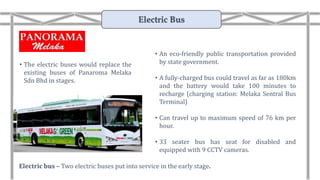 • The electric buses would replace the
existing buses of Panaroma Melaka
Sdn Bhd in stages.
Electric bus – Two electric buses put into service in the early stage.
• An eco-friendly public transportation provided
by state government.
• A fully-charged bus could travel as far as 180km
and the battery would take 100 minutes to
recharge (charging station: Melaka Sentral Bus
Terminal)
• Can travel up to maximum speed of 76 km per
hour.
• 33 seater bus has seat for disabled and
equipped with 9 CCTV cameras.
Electric Bus
 