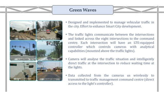 Green Waves
• Designed and implemented to manage vehicular traffic in
the city. Effort to enhance Smart City development.
• The traffic lights communicate between the intersections
and linked across the eight intersections to the command
centre. Each intersection will have an LTE-equipped
controller which controls cameras with analytical
capabilities (mounted above the traffic lights).
• Camera will analyse the traffic situation and intelligently
direct traffic at the intersection to reduce waiting time at
the lights.
• Data collected from the cameras us wirelessly to
transmitted to traffic management command centre (direct
access to the light’s controller).
 