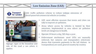 • LEZ: most effective measure that towns and cities can
take to improve air pollution.
• Areas where access by vehicles is limited by their
emissions. Implemented in area where air pollution
levels are dangerous to health.
• Operate 24 hours a day, 365 days a year.
• Enforcement mechanism: most LEZs are manually
enforced, but cameras and transponders (electronic
device that transmits payments to the toll stations in
transpondeur) are used, general country by country.Signage: signs at the boundary and
side of the road o see where it
applies.
LEZ: traffic pollution scheme to reduce tailpipe emissions of
diesel-powered commercial vehicles in London.
Low Emission Zone (LEZ)
 