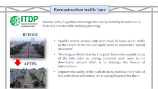• World’s widest avenue with more than 20 lanes of car traffic
in the centre of the city and underwent an impressive ‘transit
makeover’.
• Two largest efforts that the city paid: first is the consideration
of the bike rider by adding protected cycle lanes to the
downtown; second effort is to redesign the dozens of
intersections.
• Improve the safety of the pedestrian by increase the vision of
the pedestrian and reduce the crossing distances for them.
Buenos Aires, Argentina encourage the healthy mobility besides the in
their city’s sustainable mobility planning.
Reconstruction traffic lane
AFTER
BEFORE
 