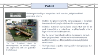 • Parklet: the place where the parking spaces of the place
is removed and the place is leave for the public usage.
• Parklets: miniature open public spaces that aim to fill
park inequalities in mixed-use neighborhoods with a
high concentration of foot traffic.
• For the owner that plan to reform the space to parklet,
their proposal need to have initial review where the
parklet location need to meets the minimum location
requirement.
• They also need to public hearing before they proceed the
transformation.
“In San Francisco, there is
encouragement for creative design
and expression with our parklets,”
Ocubillo said.
Under sponsorship of nonprofits, small business, neighbourhood
group and others,
Parklet
 