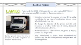 • Intention: to create a step change in freight deliveries by
considering the last stage of supply chain when propose
a freight logistics journey.
• To change the behavior of the private industry and
consumer to create a better use of existing transport
infrastructure and networks.
• Aim to decrease the carbon dioxide (CO2) level in the city
centres and freight hubs.
• Very encouraging to utilize more environmentally
friendly and low emission powered transportation for
delivery process.
LaMiLo project intent to help in
reduction of traffic congestion and
improved the air quality.
Partly funded by ERDF, 50% financed by the inter-regional (INTERREG)
whereas remaining 50% provided by the project partners.
LaMiLo Project
 