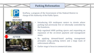 • Introducing 426 multispace meters to streets where
parking had previously free or informally controlled by
the franeleros.
• Help regulated 6000 parking spaces and requesting an
expansion of the on-street payment and management
zones.
• By applying demand-based parking management
principles using parking meters and a large team of
enforcement officers.
• Earlier stage is focus in commercial zone.
EcoParq: a program of the Government of the Federal District in
charge of the Authority of the Public Space.
AFTER
BEFORE
Parking Reformation
 