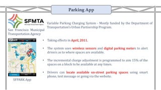 Variable Parking Charging System - Mostly funded by the Department of
Transportation’s Urban Partnership Program.
• Taking effects in April, 2011.
• The system uses wireless sensors and digital parking meters to alert
drivers as to where spaces are available.
• The incremental charge adjustment is programmed to aim 15% of the
spaces on a block to be available at any times.
• Drivers can locate available on-street parking spaces using smart
phone, text message or going via the website.
San Francisco Municipal
Transportation Agency
SFPARK App
Parking App
 