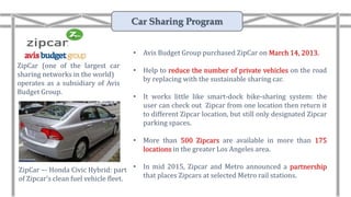 ZipCar (one of the largest car
sharing networks in the world)
operates as a subsidiary of Avis
Budget Group.
ZipCar –- Honda Civic Hybrid: part
of Zipcar’s clean fuel vehicle fleet.
• Avis Budget Group purchased ZipCar on March 14, 2013.
• Help to reduce the number of private vehicles on the road
by replacing with the sustainable sharing car.
• It works little like smart-dock bike-sharing system: the
user can check out Zipcar from one location then return it
to different Zipcar location, but still only designated Zipcar
parking spaces.
• More than 500 Zipcars are available in more than 175
locations in the greater Los Angeles area.
• In mid 2015, Zipcar and Metro announced a partnership
that places Zipcars at selected Metro rail stations.
Car Sharing Program
 