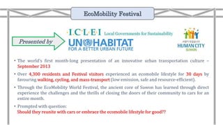 Presented by:
• The world’s first month-long presentation of an innovative urban transportation culture –
September 2013
• Over 4,300 residents and Festival visitors experienced an ecomobile lifestyle for 30 days by
favouring walking, cycling, and mass-transport (low emission, safe and resource-efficient).
• Through the EcoMobility World Festival, the ancient core of Suwon has learned through direct
experience the challenges and the thrills of closing the doors of their community to cars for an
entire month.
• Prompted with question:
Should they reunite with cars or embrace the ecomobile lifestyle for good??
EcoMobility Festival
 