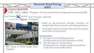 • Based on pay-as-you-use principle, motorists are
charged when they use priced roads during peak hours.
• Encourages motorist to change their mode of transport,
travel route or time of travel.
Pay depend on:
1) Passenger Car Unit (PCU) Equivalent
E.g: Motorcycle are 0.5 PCU; big buses are 2PCU
2) Time that enter the restricted zone
During peak hours, charges change every half hour
to take into account traffic volume.ERP Gantry at North Bridge Road,
Singapore
Land Transport Authority
of Singapore
**Singapore - first city in the world to manage road congestion by ERP.
Electronic Road Pricing
(ERP)
 