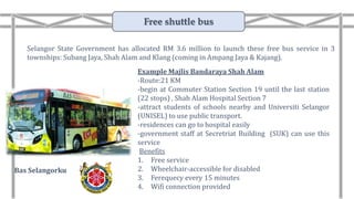 Example Majlis Bandaraya Shah Alam
-Route:21 KM
-begin at Commuter Station Section 19 until the last station
(22 stops) , Shah Alam Hospital Section 7
-attract students of schools nearby and Universiti Selangor
(UNISEL) to use public transport.
-residences can go to hospital easily
-government staff at Secretriat Building (SUK) can use this
service
Benefits
1. Free service
2. Wheelchair-accessible for disabled
3. Ferequecy every 15 minutes
4. Wifi connection provided
Selangor State Government has allocated RM 3.6 million to launch these free bus service in 3
townships: Subang Jaya, Shah Alam and Klang (coming in Ampang Jaya & Kajang).
Bas Selangorku
Free shuttle bus
 
