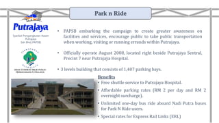 • PAPSB embarking the campaign to create greater awareness on
facilities and services, encourage public to take public transportation
when working, visiting or running errands within Putrajaya.
• Officially operate August 2008, located right beside Putrajaya Sentral,
Precint 7 near Putrajaya Hospital.
• 3 levels building that consists of 1,407 parking bays.
Syarikat Pengangkutan Awam
Putrajaya
Sdn Bhd (PAPSB)
Benefits
• Free shuttle service to Putrajaya Hospital.
• Affordable parking rates (RM 2 per day and RM 2
overnight surcharge).
• Unlimited one-day bus ride aboard Nadi Putra buses
for Park N Ride users.
• Special rates for Express Rail Links (ERL)
Park n Ride
 
