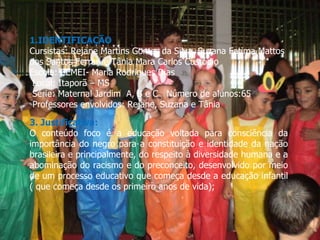 1.IDENTIFICAÇÃO Cursistas: Rejane Martins Gomes da Silva, Suzana Fatima Mattos dos Santos Ferrari e Tânia Mara Carlos Custódio Escola: CEMEI- Maria Rodrigues Dias Local: Itaporã – MS Série: Maternal Jardim  A, B e C  Número de alunos:65 Professores envolvidos: Rejane, Suzana e Tânia   3. Justificativa: O conteúdo foco é a educação voltada para consciência da importância do negro para a constituição e identidade da nação brasileira e principalmente, do respeito à diversidade humana e a abominação do racismo e do preconceito, desenvolvido por meio de um processo educativo que começa desde a educação infantil ( que começa desde os primeiro anos de vida); 
