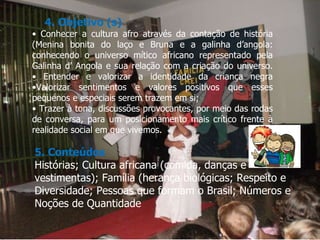 4. Objetivo (s) •  Conhecer a cultura afro através da contação de história (Menina bonita do laço e Bruna e a galinha d’angola: conhecendo o universo mítico africano representado pela Galinha d’ Angola e sua relação com a criação do universo. • Entender e valorizar a identidade da criança negra •Valorizar sentimentos e valores positivos que esses pequenos e especiais serem trazem em si; •  Trazer à tona, discussões provocantes, por meio das rodas de conversa, para um posicionamento mais crítico frente à realidade social em que vivemos. 5. Conteúdos Histórias; Cultura africana (comida, danças e vestimentas); Família (herança biológicas; Respeito e Diversidade; Pessoas que formam o Brasil; Números e Noções de Quantidade 