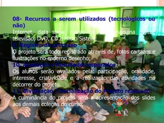 08- Recursos a serem utilizados (tecnológicos ou não) Internet, data show, caixas de som, máquina digital, televisão, DVD, CD e Micro Sistem; 9. Registro do processo O projeto será todo registrado através de, fotos cartazes e ilustrações no caderno desenho; 10. Avaliação e Resultados esperados Os alunos serão avaliados pela: participação, oralidade, interesse, criatividade e a realização das atividades no decorrer do projeto. 11. Divulgação / Socialização do Projeto realizado A culminância do projeto será a apresentação dos slides aos demais colegas do curso; 