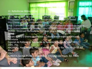 12. Referências Bibliográficas http://vandaberger.blogspot.com/2009/11/projeto.html http://www.youtube.com/watch?v=WiGPd-jUsog&feature=related http://www.youtube.com/watch?v=V5kVyLUem4I&feature=related http://www.youtube.com/watch?v=hcD3Z5YxOoE& NR =1 http://cantinholudico.forumeiros.com/projetos-f6/menina-bonita-de-laco-de-fita-t240.htm http://espacoeducar-liza.blogspot.com/2009/06/indice-de-projetos.html BRASIL. Diretrizes Curriculares Nacionais para a Educação das relações Étnico– Raciais e para o Ensino de História e Cultura Afro-Brasileira e Africana. Secretaria Especial de Políticas de Promoção da Igualdade Racial. Brasília: MEC, 2005. 35p. MACHADO. Maria Helena. Menina bonita do laço de fita. São Paulo-SP. Ed. Ática, 2007. ALMEIDA.Gecilga,Bruna e a Galinha de D'Angola.São Paulo. Ed. Pallas Editora e Distribuidora Ltda, 2006.   