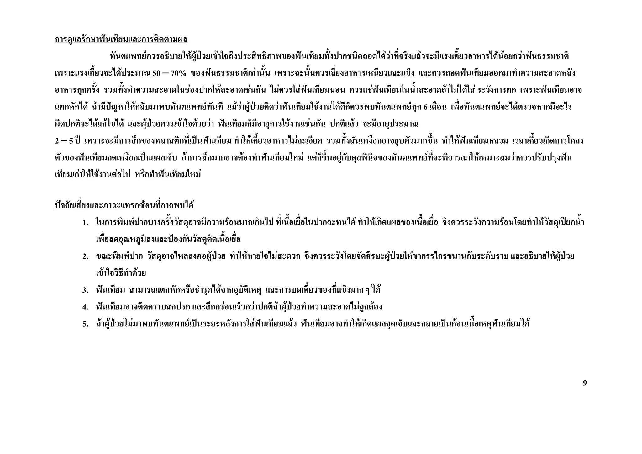 การดูแลรักษาฟนเทียมและการติดตามผล
                  ทันตแพทยควรอธิบายใหผปวยเขาใจถึงประสิทธิภาพของฟนเทียมทั้งปากชนิดถอดไดวาที่จริงแลวจะมีแรงเคี้ยวอาหารไดนอยกวาฟนธรรมชาติ
                                         ู 
เพราะแรงเคี้ยวจะไดประมาณ 50 – 70% ของฟนธรรมชาติเทานัน เพราะฉะนั้นควรเลี่ยงอาหารเหนียวและแข็ง และควรถอดฟนเทียมออกมาทําความสะอาดหลัง
                                                              ้
อาหารทุกครั้ง รวมทั้งทําความสะอาดในชองปากใหสะอาดเชนกัน ไมควรใสฟนเทียมนอน ควรแชฟนเทียมในน้ําสะอาดถาไมไดใส ระวังการตก เพราะฟนเทียมอาจ
แตกหักได ถามีปญหาใหกลับมาพบทันตแพทยทันที แมวาผูปวยคิดวาฟนเทียมใชงานไดดีก็ควรพบทันตแพทยทุก 6 เดือน เพื่อทันตแพทยจะไดตรวจหากมีอะไร
ผิดปกติจะไดแกไขได และผูปวยควรเขาใจดวยวา ฟนเทียมก็มีอายุการใชงานเชนกัน ปกติแลว จะมีอายุประมาณ
2 – 5 ป เพราะจะมีการสึกของพลาสติกที่เปนฟนเทียม ทําใหเคี้ยวอาหารไมละเอียด รวมทั้งสันเหงือกอาจยุบตัวมากขึ้น ทําใหฟนเทียมหลวม เวลาเคี้ยวเกิดการโคลง
ตัวของฟนเทียมกดเหงือกเปนแผลเจ็บ ถาการสึกมากอาจตองทําฟนเทียมใหม แตก็ขึ้นอยูกับดุลพินิจของทันตแพทยที่จะพิจารณาใหเหมาะสมวาควรปรับปรุงฟน
เทียมเกาใหใชงานตอไป หรือทําฟนเทียมใหม

ปจจัยเสี่ยงและภาวะแทรกซอนที่อาจพบได
          1. ในการพิมพปากบางครังวัสดุอาจมีความรอนมากเกินไป ที่เนื้อเยื่อในปากจะทนได ทําใหเกิดแผลของเนื้อเยื่อ จึงควรระวังความรอนโดยทําใหวัสดุเปยกน้ํา
                                  ้
             เพื่อลดอุณหภูมิลงและปองกันวัสดุตดเนื้อเยื่อ
                                                ิ
          2. ขณะพิมพปาก วัสดุอาจไหลลงคอผูปวย ทําใหหายใจไมสะดวก จึงควรระวังโดยจัดศีรษะผูปวยใหขากรรไกรขนานกับระดับราบ และอธิบายใหผูปวย
                                              
             เขาใจวิธีทําดวย
          3. ฟนเทียม สามารถแตกหักหรือชํารุดไดจากอุบัติเหตุ และการบดเคี้ยวของที่แข็งมาก ๆ ได
          4. ฟนเทียมอาจติดคราบสกปรก และสึกกรอนเร็วกวาปกติถาผูปวยทําความสะอาดไมถกตอง
                                                                                        ู
          5. ถาผูปวยไมมาพบทันตแพทยเปนระยะหลังการใสฟนเทียมแลว ฟนเทียมอาจทําใหเกิดแผลจุดเจ็บและกลายเปนกอนเนื้อเหตุฟนเทียมได



                                                                                                                                                           9
 