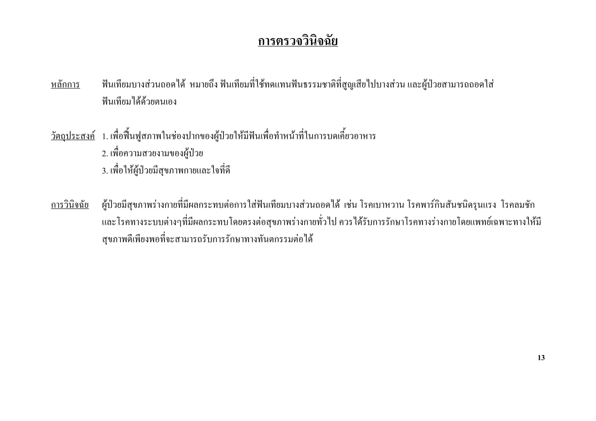 การตรวจวินิจฉัย

หลักการ       ฟนเทียมบางสวนถอดได หมายถึง ฟนเทียมที่ใชทดแทนฟนธรรมชาติทสูญเสียไปบางสวน และผูปวยสามารถถอดใส
                                                                           ี่
              ฟนเทียมไดดวยตนเอง

วัตถุประสงค 1. เพื่อฟนฟูสภาพในชองปากของผูปวยใหมีฟนเพื่อทําหนาที่ในการบดเคี้ยวอาหาร
             2. เพื่อความสวยงามของผูปวย
             3. เพื่อใหผูปวยมีสุขภาพกายและใจที่ดี

การวินิจฉัย   ผูปวยมีสุขภาพรางกายที่มีผลกระทบตอการใสฟนเทียมบางสวนถอดได เชน โรคเบาหวาน โรคพารกินสันชนิดรุนแรง โรคลมชัก
              และโรคทางระบบตางๆที่มีผลกระทบโดยตรงตอสุขภาพรางกายทั่วไป ควรไดรบการรักษาโรคทางรางกายโดยแพทยเฉพาะทางใหมี
                                                                                      ั
              สุขภาพดีเพียงพอที่จะสามารถรับการรักษาทางทันตกรรมตอได




                                                                                                                              13
 