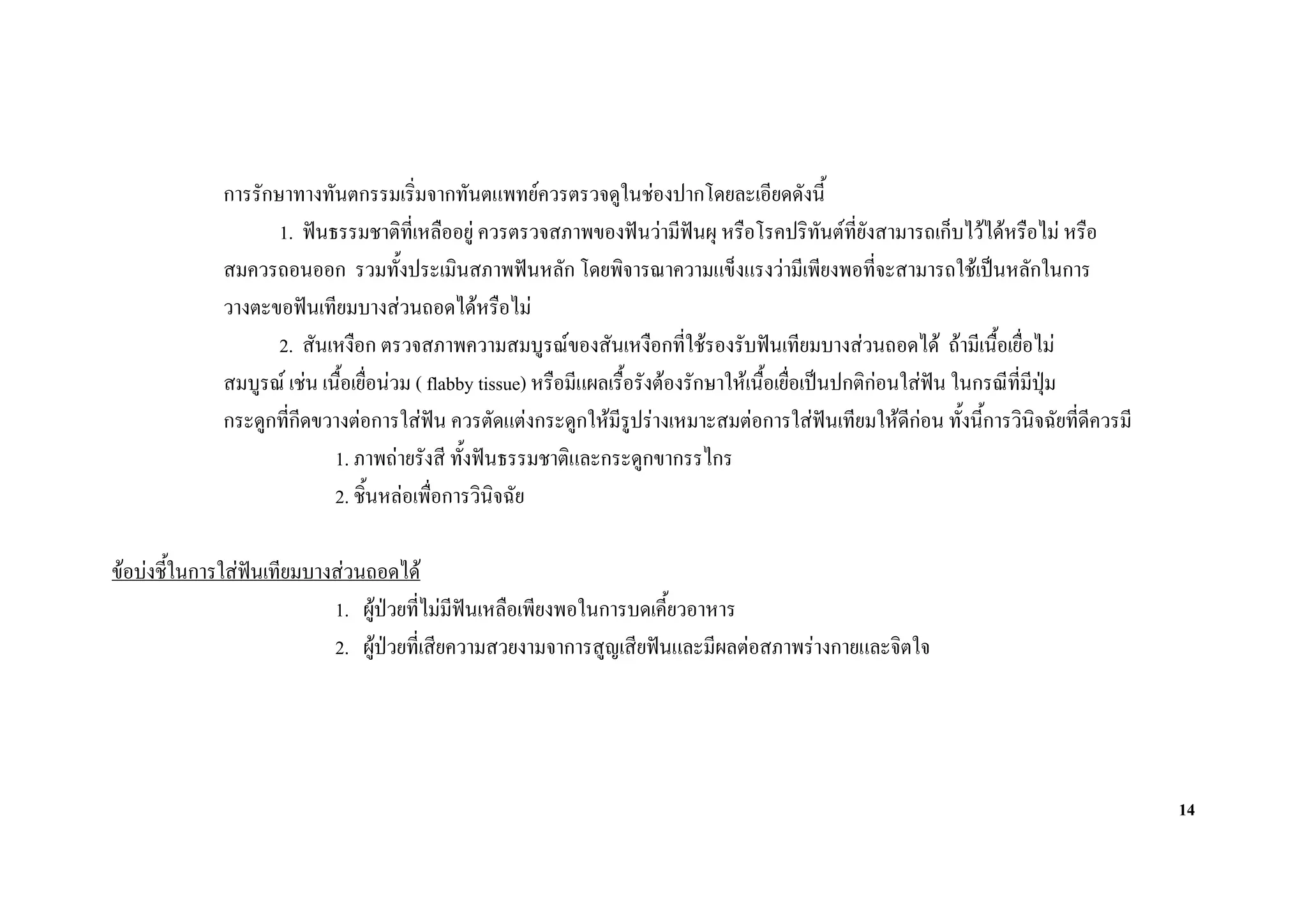 การรักษาทางทันตกรรมเริ่มจากทันตแพทยควรตรวจดูในชองปากโดยละเอียดดังนี้
                    1. ฟนธรรมชาติที่เหลืออยู ควรตรวจสภาพของฟนวามีฟนผุ หรือโรคปริทันตที่ยังสามารถเก็บไวไดหรือไม หรือ
             สมควรถอนออก รวมทั้งประเมินสภาพฟนหลัก โดยพิจารณาความแข็งแรงวามีเพียงพอที่จะสามารถใชเปนหลักในการ
             วางตะขอฟนเทียมบางสวนถอดไดหรือไม
                    2. สันเหงือก ตรวจสภาพความสมบูรณของสันเหงือกที่ใชรองรับฟนเทียมบางสวนถอดได ถามีเนื้อเยื่อไม
             สมบูรณ เชน เนื้อเยื่อนวม ( flabby tissue) หรือมีแผลเรื้อรังตองรักษาใหเนื้อเยื่อเปนปกติกอนใสฟน ในกรณีที่มีปม
                                                                                                                              ุ
             กระดูกที่กีดขวางตอการใสฟน ควรตัดแตงกระดูกใหมีรูปรางเหมาะสมตอการใสฟนเทียมใหดีกอน ทั้งนี้การวินิจฉัยที่ดีควรมี
                            1. ภาพถายรังสี ทั้งฟนธรรมชาติและกระดูกขากรรไกร
                            2. ชิ้นหลอเพื่อการวินิจฉัย

ขอบงชี้ในการใสฟนเทียมบางสวนถอดได
                            1. ผูปวยที่ไมมีฟนเหลือเพียงพอในการบดเคี้ยวอาหาร
                            2. ผูปวยที่เสียความสวยงามจาการสูญเสียฟนและมีผลตอสภาพรางกายและจิตใจ




                                                                                                                                       14
 