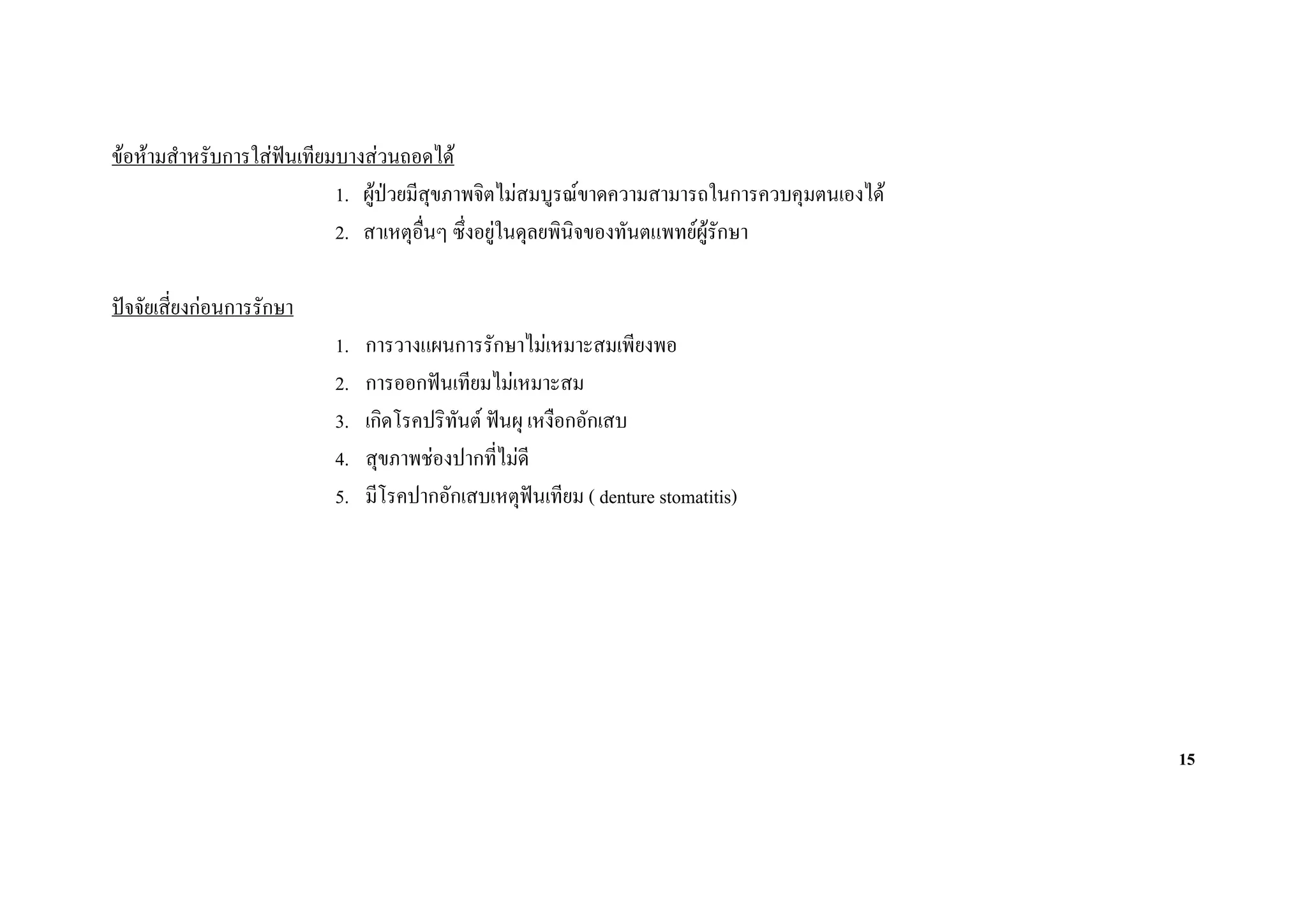 ขอหามสําหรับการใสฟนเทียมบางสวนถอดได
                     
                           1. ผูปวยมีสุขภาพจิตไมสมบูรณขาดความสามารถในการควบคุมตนเองได
                           2. สาเหตุอื่นๆ ซึ่งอยูในดุลยพินิจของทันตแพทยผูรักษา

ปจจัยเสี่ยงกอนการรักษา
                           1.   การวางแผนการรักษาไมเหมาะสมเพียงพอ
                           2.   การออกฟนเทียมไมเหมาะสม
                           3.   เกิดโรคปริทนต ฟนผุ เหงือกอักเสบ
                                           ั
                           4.   สุขภาพชองปากที่ไมดี
                           5.   มีโรคปากอักเสบเหตุฟนเทียม ( denture stomatitis)




                                                                                             15
 