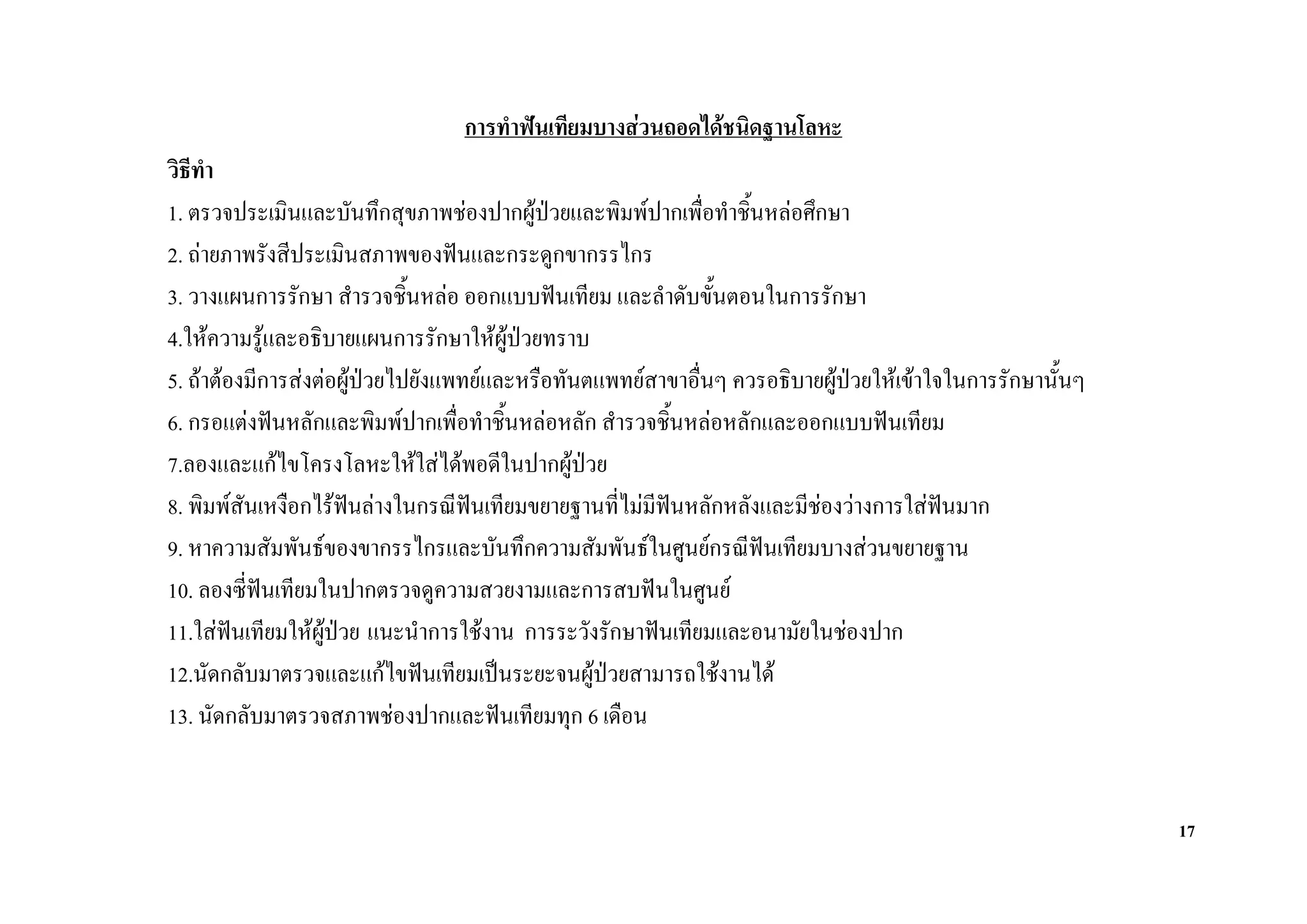 การทําฟนเทียมบางสวนถอดไดชนิดฐานโลหะ
วิธทํา
   ี
1. ตรวจประเมินและบันทึกสุขภาพชองปากผูปวยและพิมพปากเพื่อทําชิ้นหลอศึกษา
2. ถายภาพรังสีประเมินสภาพของฟนและกระดูกขากรรไกร
3. วางแผนการรักษา สํารวจชิ้นหลอ ออกแบบฟนเทียม และลําดับขั้นตอนในการรักษา
4.ใหความรูและอธิบายแผนการรักษาใหผปวยทราบ
                                       ู
5. ถาตองมีการสงตอผูปวยไปยังแพทยและหรือทันตแพทยสาขาอื่นๆ ควรอธิบายผูปวยใหเขาใจในการรักษานั้นๆ
6. กรอแตงฟนหลักและพิมพปากเพื่อทําชิ้นหลอหลัก สํารวจชิ้นหลอหลักและออกแบบฟนเทียม
7.ลองและแกไขโครงโลหะใหใสไดพอดีในปากผูปวย
8. พิมพสันเหงือกไรฟนลางในกรณีฟนเทียมขยายฐานที่ไมมีฟนหลักหลังและมีชองวางการใสฟนมาก
                                                         
9. หาความสัมพันธของขากรรไกรและบันทึกความสัมพันธในศูนยกรณีฟนเทียมบางสวนขยายฐาน
10. ลองซี่ฟนเทียมในปากตรวจดูความสวยงามและการสบฟนในศูนย
            
11.ใสฟนเทียมใหผปวย แนะนําการใชงาน การระวังรักษาฟนเทียมและอนามัยในชองปาก
                   ู
12.นัดกลับมาตรวจและแกไขฟนเทียมเปนระยะจนผูปวยสามารถใชงานได
13. นัดกลับมาตรวจสภาพชองปากและฟนเทียมทุก 6 เดือน


                                                                                                           17
 