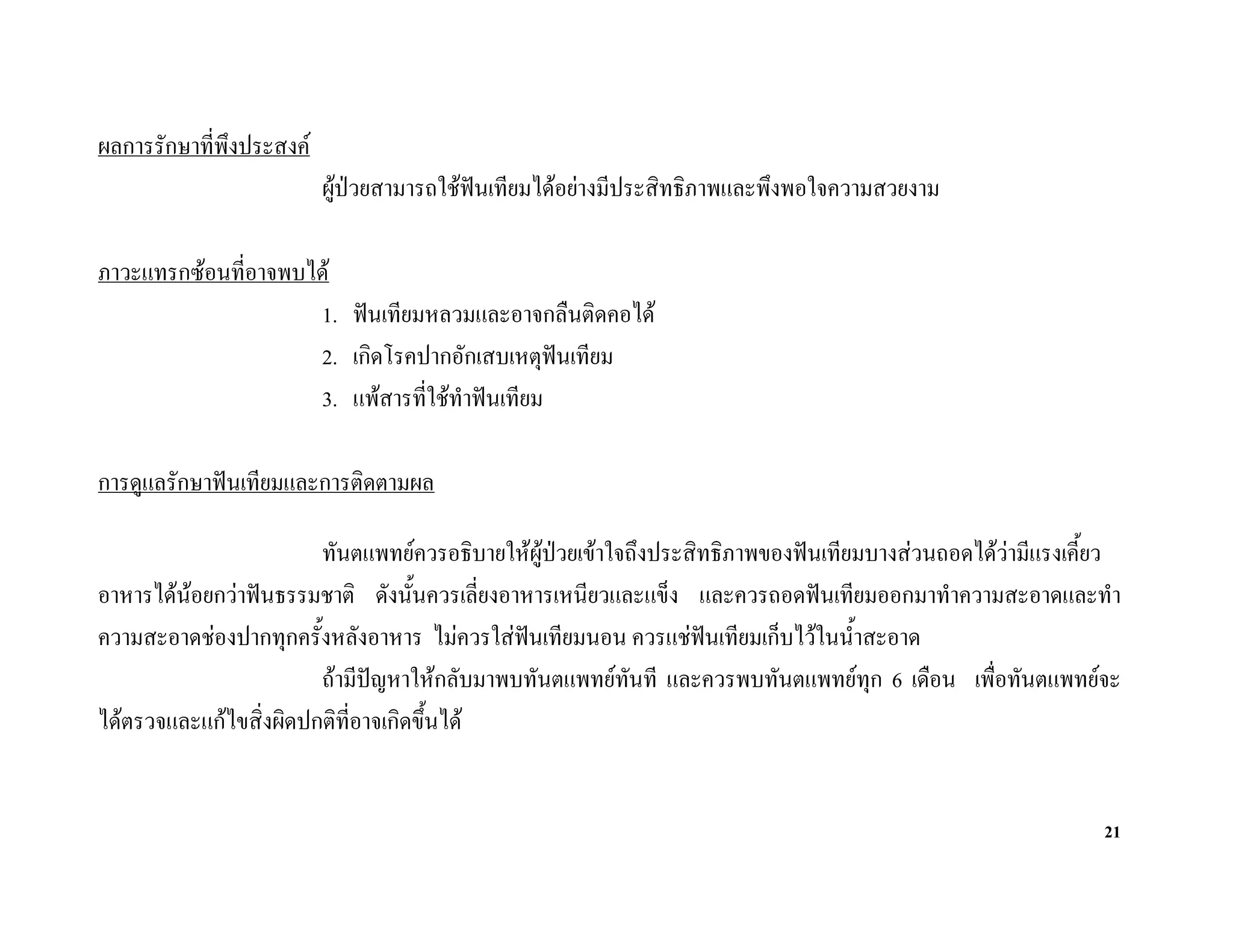 ผลการรักษาที่พึงประสงค
                          ผูปวยสามารถใชฟนเทียมไดอยางมีประสิทธิภาพและพึงพอใจความสวยงาม

ภาวะแทรกซอนที่อาจพบได
                     1. ฟนเทียมหลวมและอาจกลืนติดคอได
                     2. เกิดโรคปากอักเสบเหตุฟนเทียม
                     3. แพสารที่ใชทําฟนเทียม

การดูแลรักษาฟนเทียมและการติดตามผล

                        ทันตแพทยควรอธิบายใหผูปวยเขาใจถึงประสิทธิภาพของฟนเทียมบางสวนถอดไดวามีแรงเคี้ยว
อาหารไดนอยกวาฟนธรรมชาติ ดังนั้นควรเลี่ยงอาหารเหนียวและแข็ง และควรถอดฟนเทียมออกมาทําความสะอาดและทํา
ความสะอาดชองปากทุกครั้งหลังอาหาร ไมควรใสฟนเทียมนอน ควรแชฟนเทียมเก็บไวในน้ําสะอาด
                                                                  
                        ถามีปญหาใหกลับมาพบทันตแพทยทันที และควรพบทันตแพทยทุก 6 เดือน เพื่อทันตแพทยจะ
ไดตรวจและแกไขสิ่งผิดปกติที่อาจเกิดขึ้นได


                                                                                                            21
 